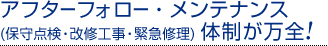 アフターフォロー・メンテナンス
(保守点検・改修工事・緊急修理) 体制が万全！